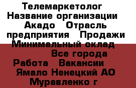 Телемаркетолог › Название организации ­ Акадо › Отрасль предприятия ­ Продажи › Минимальный оклад ­ 30 000 - Все города Работа » Вакансии   . Ямало-Ненецкий АО,Муравленко г.